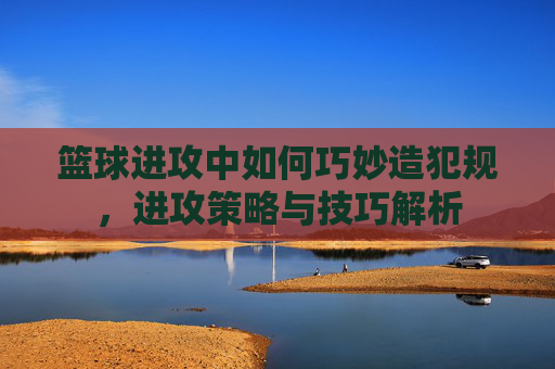篮球进攻中如何巧妙造犯规,进攻策略与技巧解析