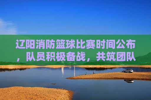 辽阳消防篮球比赛时间公布,队员积极备战,共筑团队凝聚力,辽阳消防篮球比赛时间公布,队员积极备战,共筑团队凝聚力