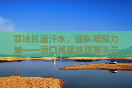 赛场挥洒汗水，团队凝聚力量——港口镇篮球联赛队员风采录