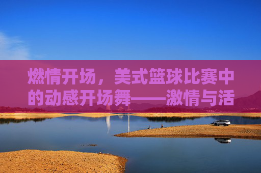 燃情开场，美式篮球比赛中的动感开场舞——激情与活力的视觉盛宴，燃情开场，美式篮球比赛中的动感开场舞——激情与活力的视觉盛宴