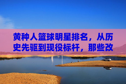 黄种人篮球明星排名，从历史先驱到现役标杆，那些改变篮球格局的亚洲面孔