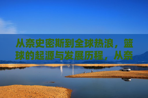 从奈史密斯到全球热浪，篮球的起源与发展历程，从奈史密斯到全球热浪，篮球的起源与发展历程