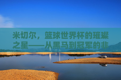 米切尔,篮球世界杯的璀璨之星——从黑马到冠军的非凡征程,米切尔,篮球世界杯的璀璨之星——从黑马到冠军的非凡征程