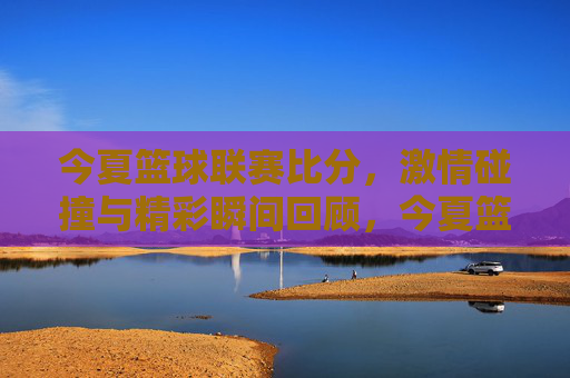 今夏篮球联赛比分,激情碰撞与精彩瞬间回顾,今夏篮球联赛精彩回顾,比分与激情碰撞瞬间