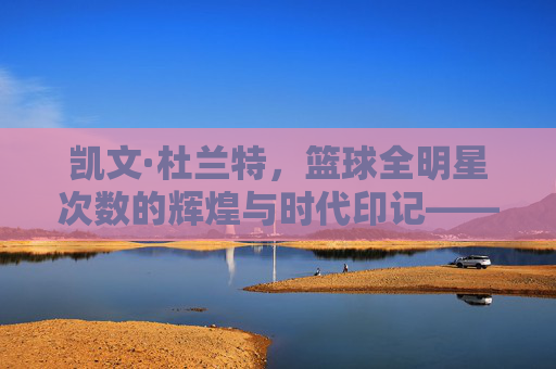 凯文·杜兰特，篮球全明星次数的辉煌与时代印记——从雷霆的得分机器到勇士的联盟第一人，凯文·杜兰特，篮球全明星次数的辉煌与时代印记——从雷霆的得分机器到勇士的联盟第一人