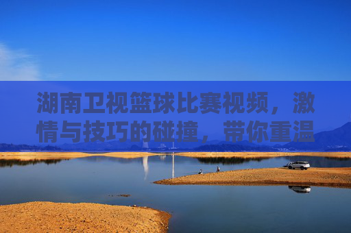 湖南卫视篮球比赛视频，激情与技巧的碰撞，带你重温赛场风云，湖南卫视篮球比赛视频，激情与技巧的碰撞，重温赛场风云