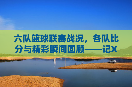 六队篮球联赛战况，各队比分与精彩瞬间回顾——记X月X日篮球竞赛精彩集锦