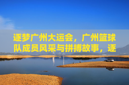 逐梦广州大运会，广州篮球队成员风采与拼搏故事，逐梦广州大运会，广州篮球队成员风采与拼搏故事