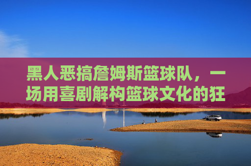 黑人恶搞詹姆斯篮球队,一场用喜剧解构篮球文化的狂欢