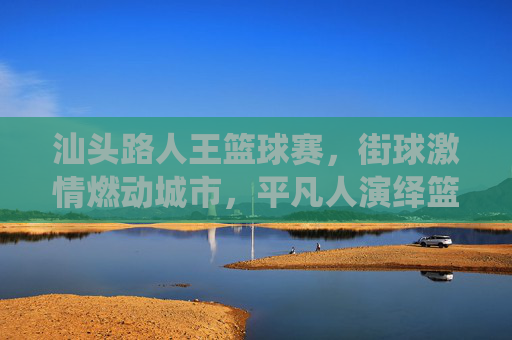 汕头路人王篮球赛,街球激情燃动城市,平凡人演绎篮球梦想,汕头路人王篮球赛,街球激情燃动城市,平凡人演绎篮球梦想