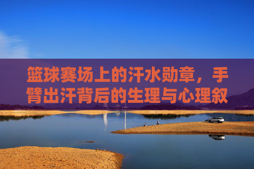 篮球赛场上的汗水勋章,手臂出汗背后的生理与心理叙事