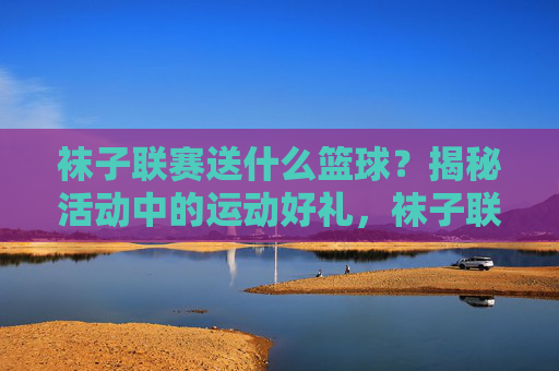 袜子联赛送什么篮球？揭秘活动中的运动好礼，袜子联赛送什么篮球？揭秘活动中的运动好礼