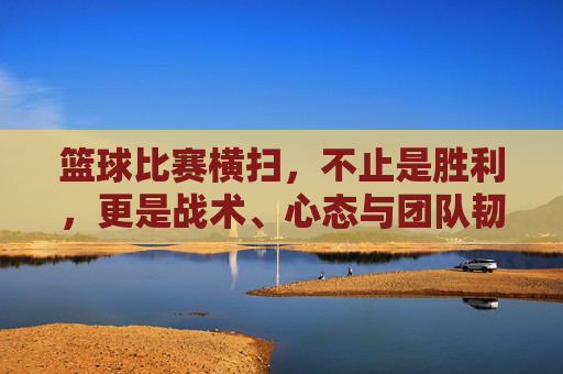 篮球比赛横扫,不止是胜利,更是战术、心态与团队韧性的综合体现,篮球比赛横扫,不止于胜利,更是战术、心态与团队韧性的综合体现