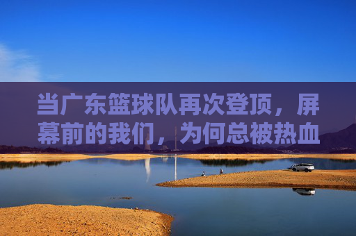 当广东篮球队再次登顶，屏幕前的我们，为何总被热血与梦想击中？当广东篮球队再次登顶，我们为何总被热血与梦想击中？