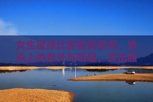 女生篮球比赛搞笑视频,球场上的意外与萌趣,笑出腹肌的欢乐时刻!女生篮球比赛搞笑视频,球场意外萌趣,笑出腹肌的欢乐时刻