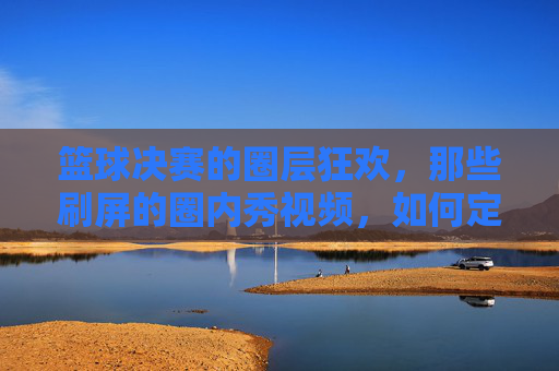 篮球决赛的圈层狂欢,那些刷屏的圈内秀视频,如何定义竞技的隐藏实力与社交的圈层共鸣?