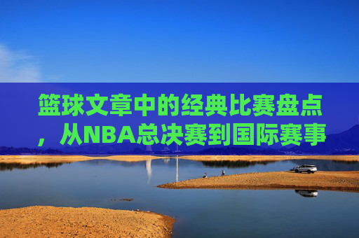 篮球文章中的经典比赛盘点，从NBA总决赛到国际赛事的巅峰对决，篮球经典比赛盘点，从NBA总决赛到国际赛事的巅峰对决