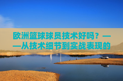 欧洲篮球球员技术好吗?——从技术细节到实战表现的多维验证