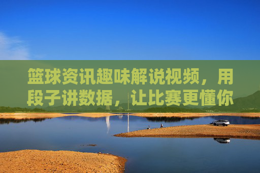 篮球资讯趣味解说视频,用段子讲数据,让比赛更懂你——一场数据与幽默的篮球狂欢