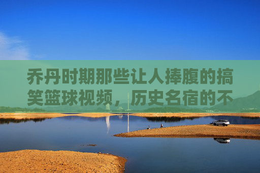 乔丹时期那些让人捧腹的搞笑篮球视频,历史名宿的不按套路出牌时刻