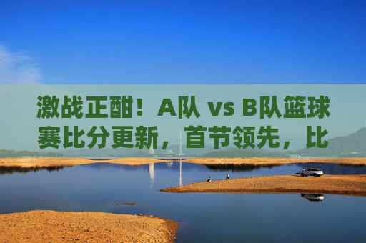 激战正酣!A队 vs B队篮球赛比分更新,首节领先,比赛进入白热化,双方球员展现竞技风采