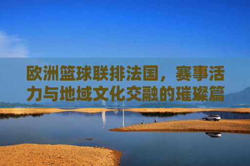 欧洲篮球联排法国，赛事活力与地域文化交融的璀璨篇章