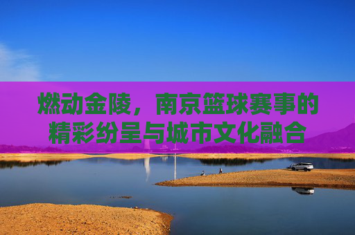 燃动金陵，南京篮球赛事的精彩纷呈与城市文化融合