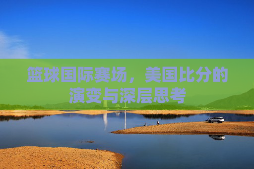 篮球国际赛场,美国比分的演变与深层思考