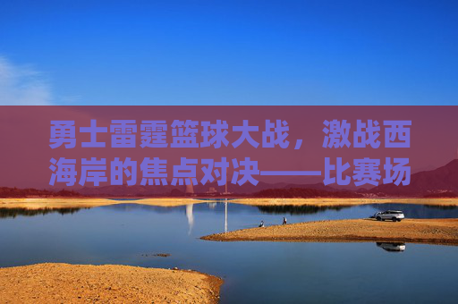 勇士雷霆篮球大战,激战西海岸的焦点对决——比赛场地揭秘