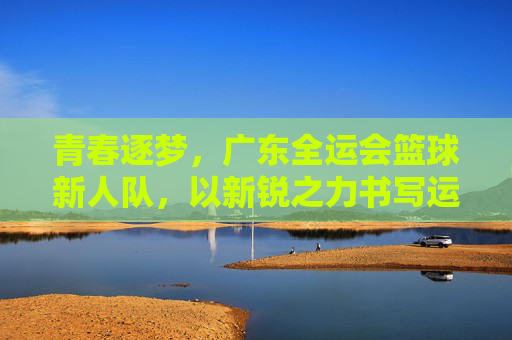 青春逐梦,广东全运会篮球新人队,以新锐之力书写运动新篇