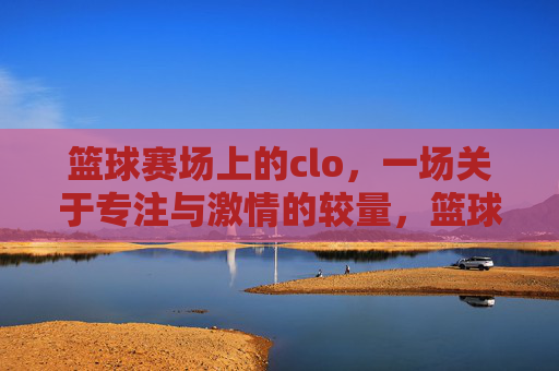 篮球赛场上的clo，一场关于专注与激情的较量，篮球赛场上的clo，一场关于专注与激情的较量
