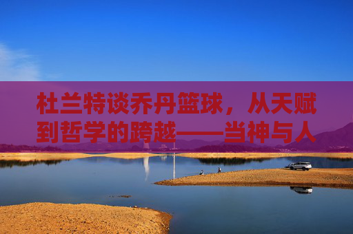 杜兰特谈乔丹篮球,从天赋到哲学的跨越——当神与人对话,我们读懂篮球的真正意义,杜兰特谈乔丹篮球,从天赋到哲学的跨越,当神与人对话,读懂篮球的真正意义