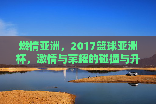 燃情亚洲，2017篮球亚洲杯，激情与荣耀的碰撞与升华