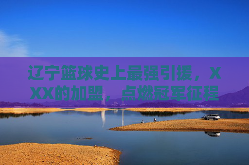 辽宁篮球史上最强引援,XXX的加盟,点燃冠军征程的火种,辽宁篮球史上最强引援,张镇麟的加盟,点燃冠军征程的火种