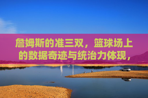 詹姆斯的准三双,篮球场上的数据奇迹与统治力体现,詹姆斯的准三双,篮球场上的数据奇迹与统治力体现