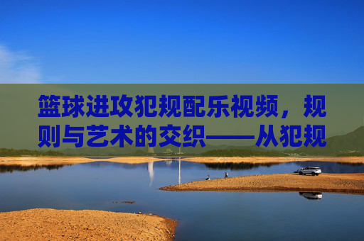 篮球进攻犯规配乐视频,规则与艺术的交织——从犯规瞬间到情感共鸣的视听盛宴,篮球进攻犯规配乐视频,规则与艺术的交织——从犯规瞬间到情感共鸣的视听盛宴