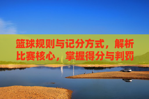 篮球规则与记分方式，解析比赛核心，掌握得分与判罚的奥秘