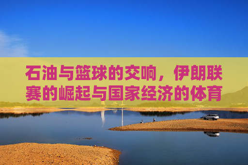 石油与篮球的交响,伊朗联赛的崛起与国家经济的体育脉动