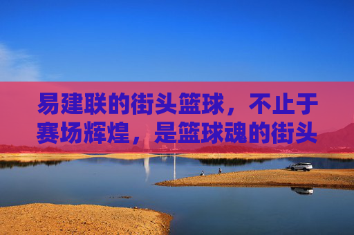 易建联的街头篮球,不止于赛场辉煌,是篮球魂的街头绽放,易建联街头篮球,赛场辉煌之外,篮球魂的街头绽放