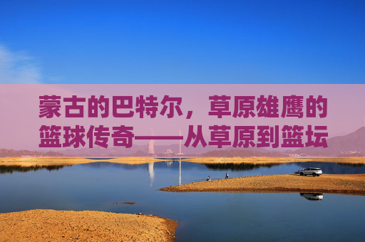 蒙古的巴特尔,草原雄鹰的篮球传奇——从草原到篮坛的跨越与精神传承