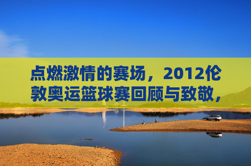 点燃激情的赛场,2012伦敦奥运篮球赛回顾与致敬,点燃激情的赛场,2012伦敦奥运篮球赛回顾与致敬