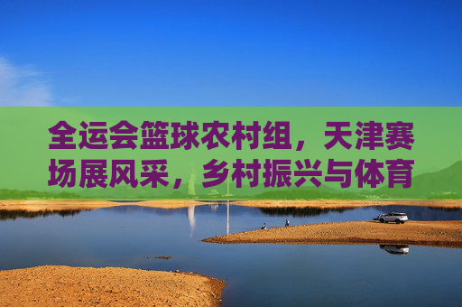 全运会篮球农村组，天津赛场展风采，乡村振兴与体育融合谱新篇
