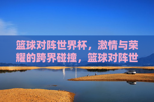 篮球对阵世界杯，激情与荣耀的跨界碰撞，篮球对阵世界杯，激情与荣耀的跨界碰撞