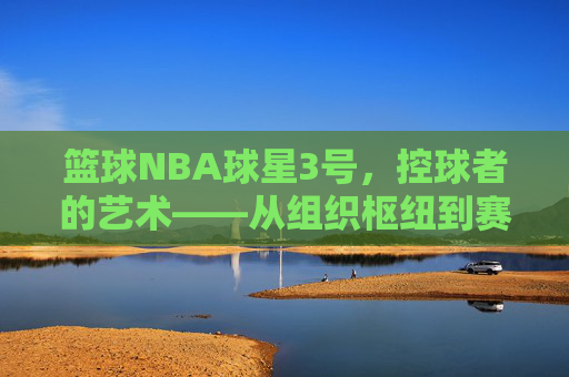 篮球NBA球星3号,控球者的艺术——从组织枢纽到赛场核心的传奇叙事