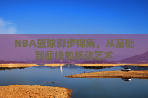 NBA篮球脚步锦集,从基础到巅峰的移动艺术