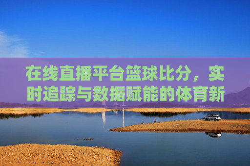 在线直播平台篮球比分,实时追踪与数据赋能的体育新体验