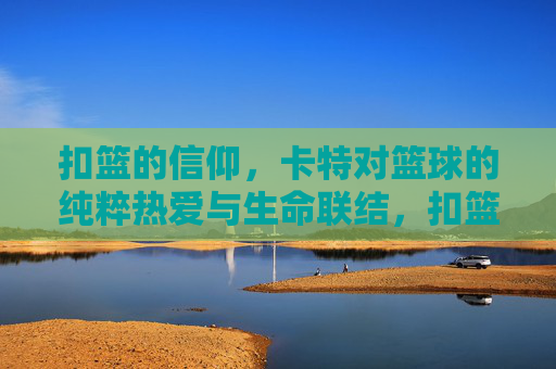 扣篮的信仰,卡特对篮球的纯粹热爱与生命联结,扣篮的信仰,卡特对篮球的纯粹热爱与生命联结