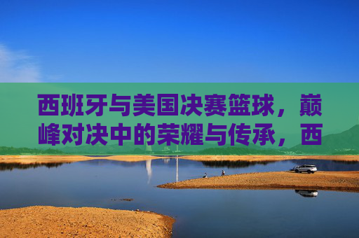 西班牙与美国决赛篮球,巅峰对决中的荣耀与传承,西班牙与美国篮球决赛,巅峰对决中的荣耀与传承