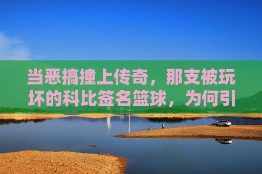 当恶搞撞上传奇，那支被玩坏的科比签名篮球，为何引发热议？当恶搞撞上传奇，被玩坏的科比签名篮球为何引发热议？