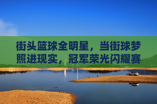 街头篮球全明星，当街球梦照进现实，冠军荣光闪耀赛场